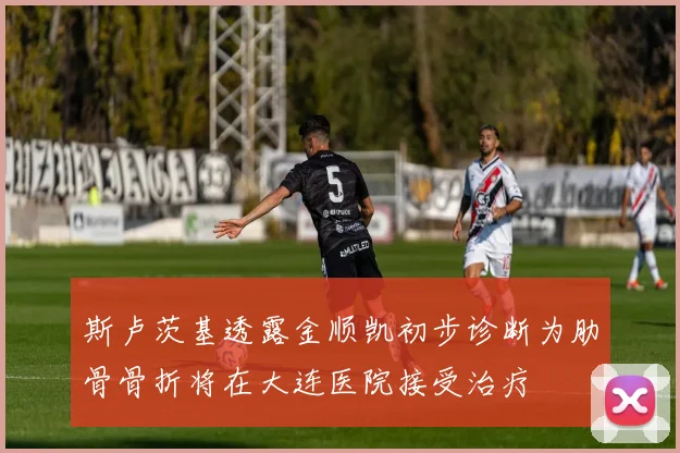 斯卢茨基透露金顺凯初步诊断为肋骨骨折将在大连医院接受治疗