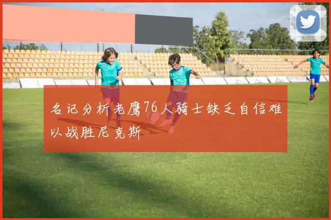 名记分析老鹰76人骑士缺乏自信难以战胜尼克斯