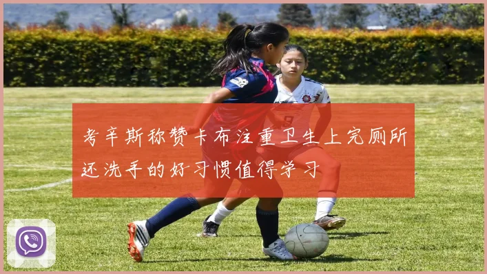 考辛斯称赞卡布注重卫生上完厕所还洗手的好习惯值得学习