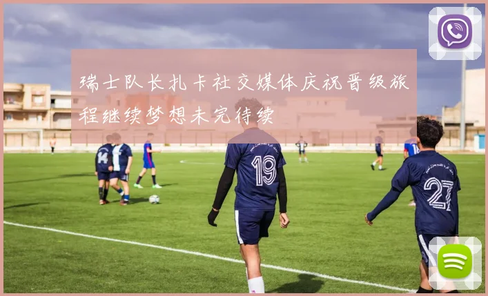 瑞士队长扎卡社交媒体庆祝晋级旅程继续梦想未完待续