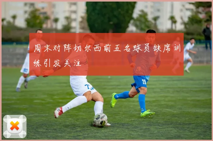 周末对阵切尔西前五名球员缺席训练引发关注