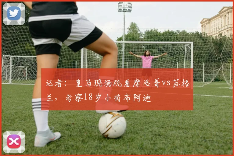 记者：皇马现场观看摩洛哥vs苏格兰，考察18岁小将布阿迪