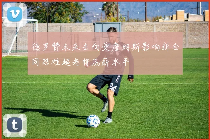 德罗赞未来去向受詹姆斯影响新合同恐难超老将底薪水平
