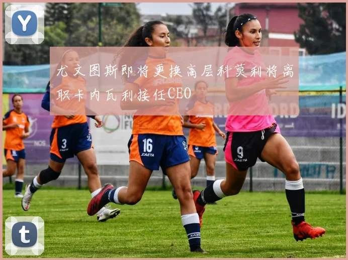 尤文图斯即将更换高层科莫利将离职卡内瓦利接任CEO