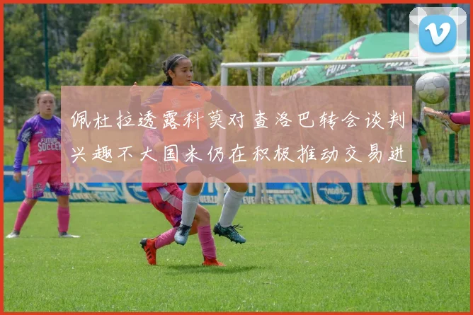 佩杜拉透露科莫对查洛巴转会谈判兴趣不大国米仍在积极推动交易进程