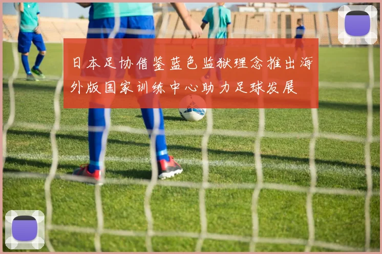 日本足协借鉴蓝色监狱理念推出海外版国家训练中心助力足球发展