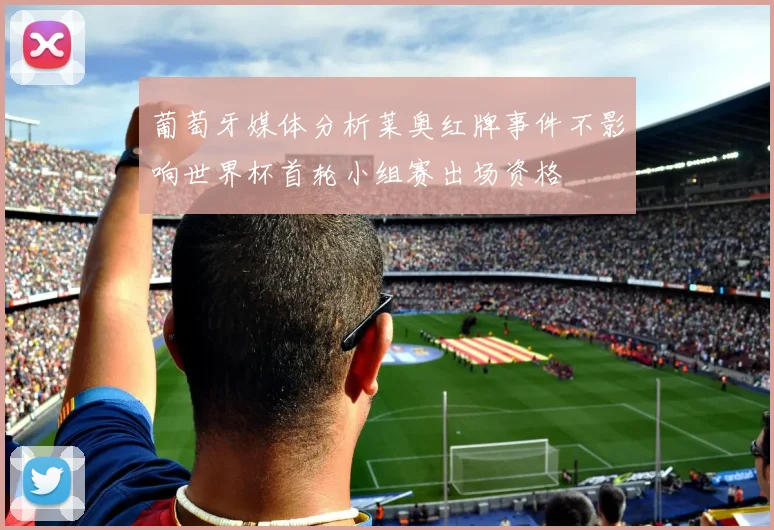 葡萄牙媒体分析莱奥红牌事件不影响世界杯首轮小组赛出场资格