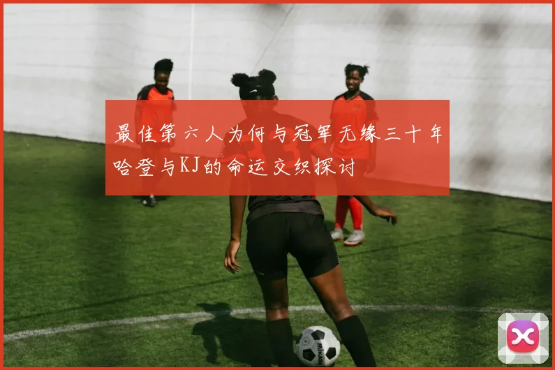 最佳第六人为何与冠军无缘三十年哈登与KJ的命运交织探讨