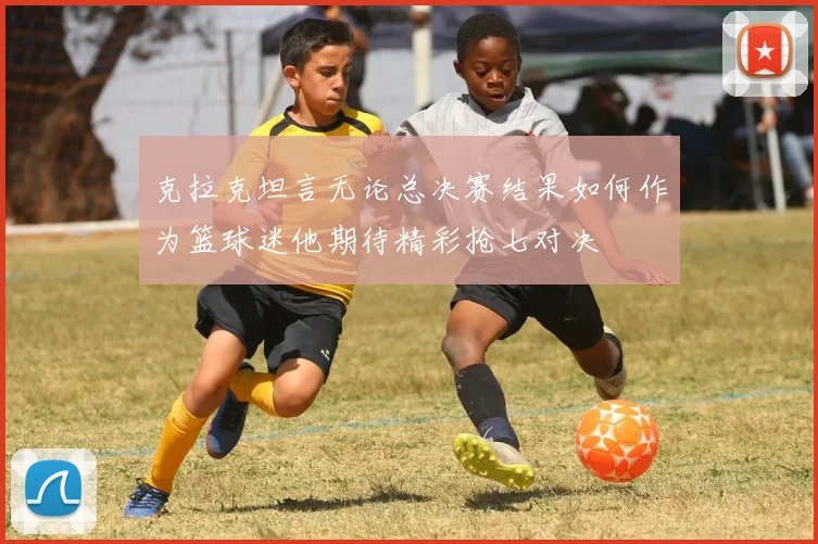 克拉克坦言无论总决赛结果如何作为篮球迷他期待精彩抢七对决