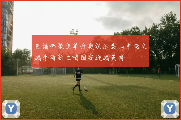 直播吧聚焦单丹奥执法泰山申花之战李海新主哨国安迎战英博