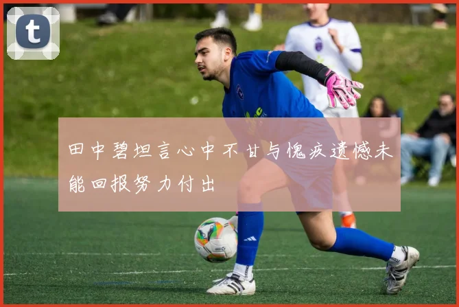 田中碧坦言心中不甘与愧疚遗憾未能回报努力付出