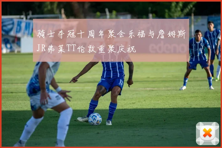骑士夺冠十周年聚会乐福与詹姆斯JR弗莱TT伦敦重聚庆祝