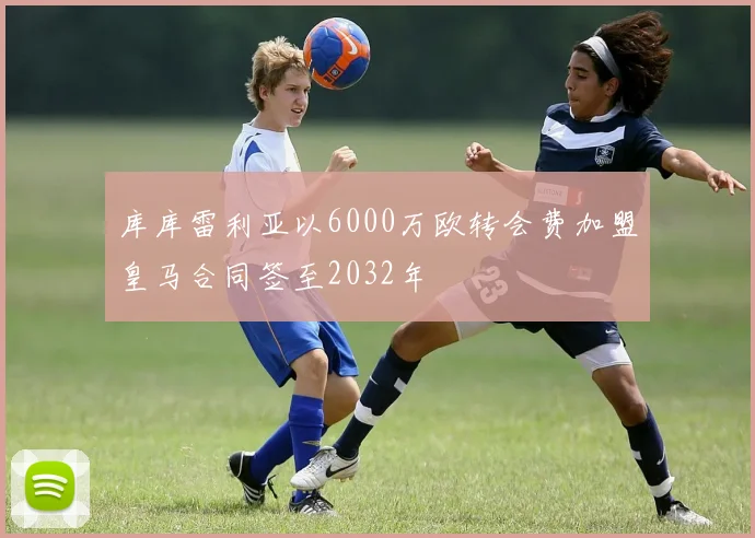 库库雷利亚以6000万欧转会费加盟皇马合同签至2032年