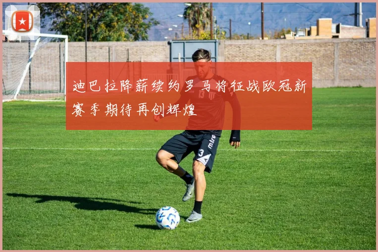 迪巴拉降薪续约罗马将征战欧冠新赛季期待再创辉煌