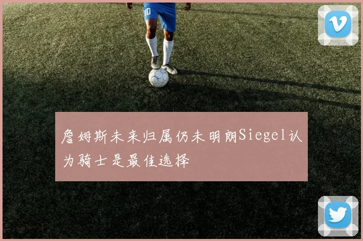 詹姆斯未来归属仍未明朗Siegel认为骑士是最佳选择