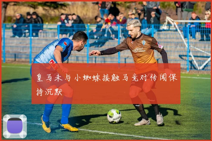 皇马未与小蜘蛛接触马竞对传闻保持沉默