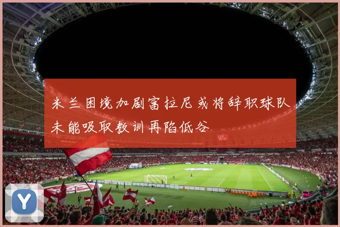 米兰困境加剧富拉尼或将辞职球队未能吸取教训再陷低谷