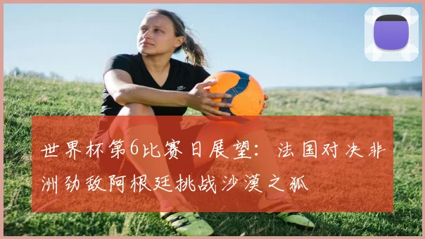 世界杯第6比赛日展望：法国对决非洲劲敌阿根廷挑战沙漠之狐