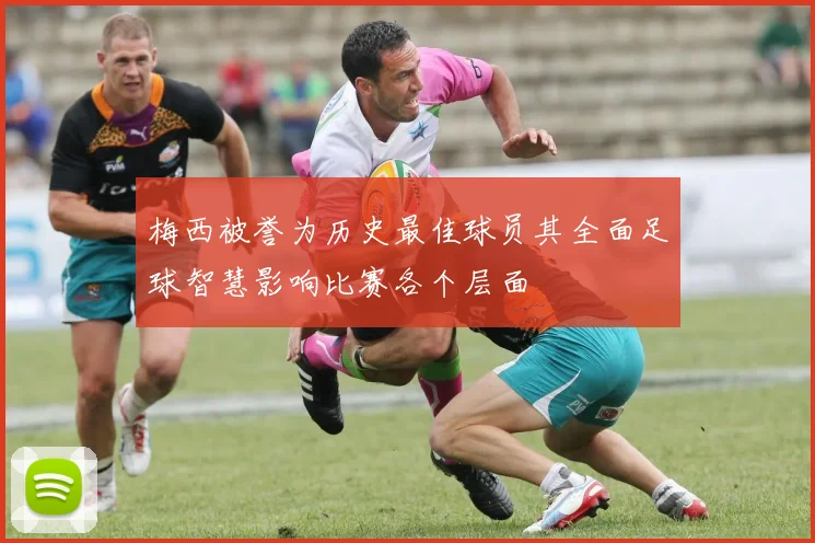 梅西被誉为历史最佳球员其全面足球智慧影响比赛各个层面