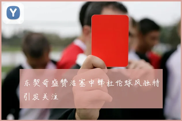 东契奇盛赞活塞中锋杜伦球风独特引发关注
