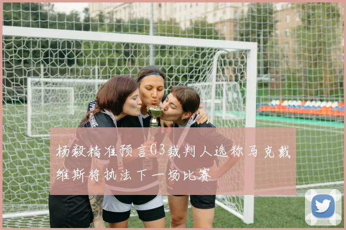 杨毅精准预言G3裁判人选称马克戴维斯将执法下一场比赛
