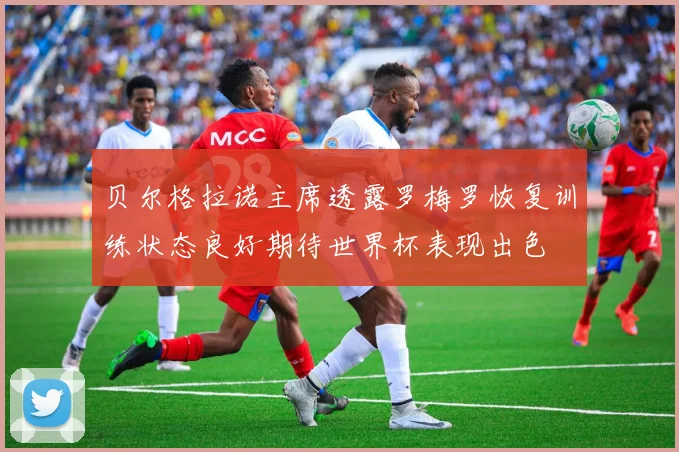 贝尔格拉诺主席透露罗梅罗恢复训练状态良好期待世界杯表现出色