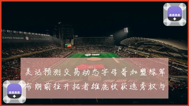美记预测交易动态字母哥加盟绿军布朗前往开拓者雄鹿收获选秀权与年轻球员
