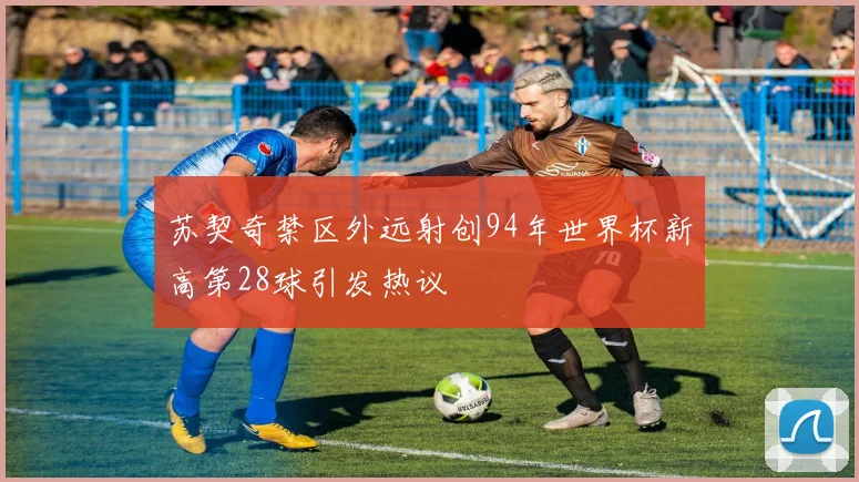 苏契奇禁区外远射创94年世界杯新高第28球引发热议